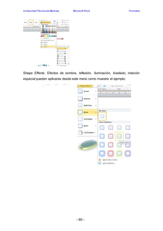 Universidad Técnica de Machala Microsoft Word Formatos 
Shape Effects: Efectos de sombra, reflexión, iluminación, biselado, rotación 
espacial pueden aplicarse desde este menú como muestra el ejemplo: 
- 80 - 
 