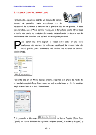 Universidad Técnica de Machala Microsoft Word Formatos 
6.11 LETRA CAPITAL (DROP CAP) 
Normalmente, cuando se escribe un documento con un 
formato de periódico, suele encontrarse con la 
necesidad de aumentar el tamaño de la primera letra de un párrafo. A esta 
característica, que el Word permite realizar, se le llama letra capital (Drop Cap) 
y puede ser usada en cualquier documento, generalmente combinada con la 
herramienta de Columnas, que se verá en un capítulo posterior. 
- 81 - 
P 
ara poner una letra capital, el cursor debe estar en una línea 
cualquiera del párrafo. La máquina identificará la primera letra de 
dicho párrafo para aumentarle de tamaño de acuerdo al formato 
seleccionado. 
Haciendo clic en el Menú Insertar (Insert), elegimos del grupo de Texto, la 
opción Letra capital (Drop Cap), como se indica en la figura en donde se debe 
elegir la Posición de la letra directamente. 
Ó ingresando a Opciones de Letra Capital (Drop Cap 
Option) en donde tenemos lo siguiente: Ninguna (None), En texto (Dropped) y 
 