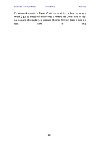 Universidad Técnica de Machala Microsoft Word Formatos 
En Margen (In margin); la Fuente (Font), que es el tipo de letra que se va a 
utilizar y que se selecciona desplegando la ventana; las Líneas (Line to drop) 
que ocupa la letra capital; y, la Distancia (Distance from text) desde el texto a la 
letra capital (en cm.). 
- 82 - 
 