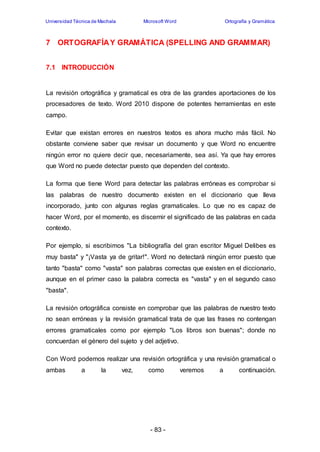 Universidad Técnica de Machala Microsoft Word Ortografía y Gramática 
7 ORTOGRAFÍA Y GRAMÁTICA (SPELLING AND GRAMMAR) 
- 83 - 
7.1 INTRODUCCIÓN 
La revisión ortográfica y gramatical es otra de las grandes aportaciones de los 
procesadores de texto. Word 2010 dispone de potentes herramientas en este 
campo. 
Evitar que existan errores en nuestros textos es ahora mucho más fácil. No 
obstante conviene saber que revisar un documento y que Word no encuentre 
ningún error no quiere decir que, necesariamente, sea así. Ya que hay errores 
que Word no puede detectar puesto que dependen del contexto. 
La forma que tiene Word para detectar las palabras erróneas es comprobar si 
las palabras de nuestro documento existen en el diccionario que lleva 
incorporado, junto con algunas reglas gramaticales. Lo que no es capaz de 
hacer Word, por el momento, es discernir el significado de las palabras en cada 
contexto. 
Por ejemplo, si escribimos "La bibliografía del gran escritor Miguel Delibes es 
muy basta" y "¡Vasta ya de gritar!". Word no detectará ningún error puesto que 
tanto "basta" como "vasta" son palabras correctas que existen en el diccionario, 
aunque en el primer caso la palabra correcta es "vasta" y en el segundo caso 
"basta". 
La revisión ortográfica consiste en comprobar que las palabras de nuestro texto 
no sean erróneas y la revisión gramatical trata de que las frases no contengan 
errores gramaticales como por ejemplo "Los libros son buenas"; donde no 
concuerdan el género del sujeto y del adjetivo. 
Con Word podemos realizar una revisión ortográfica y una revisión gramatical o 
ambas a la vez, como veremos a continuación. 
 