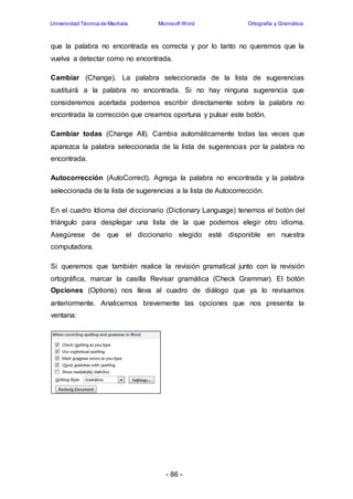 Universidad Técnica de Machala Microsoft Word Ortografía y Gramática 
que la palabra no encontrada es correcta y por lo tanto no queremos que la 
vuelva a detectar como no encontrada. 
Cambiar (Change). La palabra seleccionada de la lista de sugerencias 
sustituirá a la palabra no encontrada. Si no hay ninguna sugerencia que 
consideremos acertada podemos escribir directamente sobre la palabra no 
encontrada la corrección que creamos oportuna y pulsar este botón. 
Cambiar todas (Change All). Cambia automáticamente todas las veces que 
aparezca la palabra seleccionada de la lista de sugerencias por la palabra no 
encontrada. 
Autocorrección (AutoCorrect). Agrega la palabra no encontrada y la palabra 
seleccionada de la lista de sugerencias a la lista de Autocorrección. 
En el cuadro Idioma del diccionario (Dictionary Language) tenemos el botón del 
triángulo para desplegar una lista de la que podemos elegir otro idioma. 
Asegúrese de que el diccionario elegido esté disponible en nuestra 
computadora. 
Si queremos que también realice la revisión gramatical junto con la revisión 
ortográfica, marcar la casilla Revisar gramática (Check Grammar). El botón 
Opciones (Options) nos lleva al cuadro de diálogo que ya lo revisamos 
anteriormente. Analicemos brevemente las opciones que nos presenta la 
ventana: 
- 86 - 
 