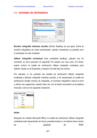 Universidad Técnica de Machala Microsoft Word Ortografía y Gramática 
7.3 OPCIONES DE ORTOGRAFÍA: 
Revisar ortografía mientras escribe (Check Spelling as you type). Activa la 
revisión ortográfica de modo permanente, cuando cometamos un posible error 
lo subrayará en rojo ondulado. 
Utilizar ortografía contextual (Use contextual spelling) ¿Alguna vez ha 
cometido un error parecido al siguiente? El vestido era muy carro. En Word, 
puede activar la casilla de verificación Utilizar ortografía contextual para 
obtener ayuda en la búsqueda y solución de este tipo de errores. 
Por ejemplo, si ha activado las casillas de verificación Utilizar ortografía 
contextual y Revisar ortografía mientras escribe, y ha desactivado la casilla de 
verificación Ocultar errores de ortografía, el corrector ortográfico marca el error 
y ofrece una sugerencia cuando hace clic con el botón secundario en la palabra 
marcada, como en la siguiente ilustración. 
- 87 - 
Notas 
Después de instalar Microsoft Office, la casilla de verificación Utilizar ortografía 
contextual está desactivada de forma predeterminada si el sistema tiene menos 
de 1 gigabyte de RAM. 
 