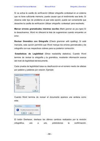 Universidad Técnica de Machala Microsoft Word Ortografía y Gramática 
Si se activa la casilla de verificación Utilizar ortografía contextual en un sistema 
que no tiene suficiente memoria, puede causar que el rendimiento sea lento. Si 
observa este tipo de problema al usar esta opción, puede ser conveniente que 
desactive la casilla de verificación Utilizar ortografía contextual para resolverlo. 
Marcar errores gramaticales mientras escribe (Mark gramar as you type) Si 
la desactivamos, Word no ofrecerá la lista de sugerencias cuando encuentra un 
error. 
Revisar Gramática con Ortografía (Check grammar with spelling). Si está 
marcada, esta opción permitirá que Word marque los errores gramaticales y de 
ortografía con sus respectivos colores para su posterior corrección. 
Estadísticas de Legibilidad (Show readability statistics). Cuando Word 
termine de revisar la ortografía y la gramática, mostrarán información acerca 
del nivel de legibilidad del documento. 
Cada prueba de legibilidad basa su clasificación en el número medio de sílabas 
por palabra y palabras por oración. Ejemplo: 
Cuando Word termina de revisar el documento aparece una ventana como 
esta. 
El botón Deshacer, deshace los últimos cambios realizados por la revisión 
ortográfica, uno a uno, pidiéndonos la confirmación. 
- 88 - 
 