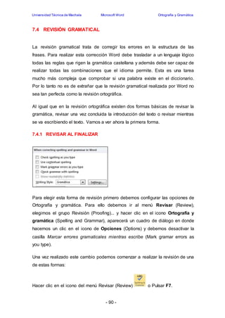 Universidad Técnica de Machala Microsoft Word Ortografía y Gramática 
- 90 - 
7.4 REVISIÓN GRAMATICAL 
La revisión gramatical trata de corregir los errores en la estructura de las 
frases. Para realizar esta corrección Word debe trasladar a un lenguaje lógico 
todas las reglas que rigen la gramática castellana y además debe ser capaz de 
realizar todas las combinaciones que el idioma permite. Esta es una tarea 
mucho más compleja que comprobar si una palabra existe en el diccionario. 
Por lo tanto no es de extrañar que la revisión gramatical realizada por Word no 
sea tan perfecta como la revisión ortográfica. 
Al igual que en la revisión ortográfica existen dos formas básicas de revisar la 
gramática, revisar una vez concluida la introducción del texto o revisar mientras 
se va escribiendo el texto. Vamos a ver ahora la primera forma. 
7.4.1 REVISAR AL FINALIZAR 
Para elegir esta forma de revisión primero debemos configurar las opciones de 
Ortografía y gramática. Para ello debemos ir al menú Revisar (Review), 
elegimos el grupo Revisión (Proofing)... y hacer clic en el icono Ortografía y 
gramática (Spelling and Grammar), aparecerá un cuadro de diálogo en donde 
hacemos un clic en el icono de Opciones (Options) y debemos desactivar la 
casilla Marcar errores gramaticales mientras escribe (Mark gramar errors as 
you type). 
Una vez realizado este cambio podemos comenzar a realizar la revisión de una 
de estas formas: 
Hacer clic en el icono del menú Revisar (Review) o Pulsar F7. 
 