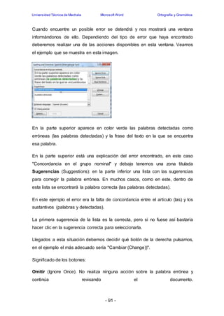 Universidad Técnica de Machala Microsoft Word Ortografía y Gramática 
Cuando encuentre un posible error se detendrá y nos mostrará una ventana 
informándonos de ello. Dependiendo del tipo de error que haya encontrado 
deberemos realizar una de las acciones disponibles en esta ventana. Veamos 
el ejemplo que se muestra en esta imagen. 
En la parte superior aparece en color verde las palabras detectadas como 
erróneas (las palabras detectadas) y la frase del texto en la que se encuentra 
esa palabra. 
En la parte superior está una explicación del error encontrado, en este caso 
"Concordancia en el grupo nominal" y debajo tenemos una zona titulada 
Sugerencias (Suggestions): en la parte inferior una lista con las sugerencias 
para corregir la palabra errónea. En muchos casos, como en este, dentro de 
esta lista se encontrará la palabra correcta (las palabras detectadas). 
En este ejemplo el error era la falta de concordancia entre el articulo (las) y los 
sustantivos (palabras y detectadas). 
La primera sugerencia de la lista es la correcta, pero si no fuese así bastaría 
hacer clic en la sugerencia correcta para seleccionarla. 
Llegados a esta situación debemos decidir qué botón de la derecha pulsamos, 
en el ejemplo el más adecuado sería "Cambiar (Change))". 
- 91 - 
Significado de los botones: 
Omitir (Ignore Once). No realiza ninguna acción sobre la palabra errónea y 
continúa revisando el documento. 
 