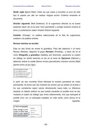 Universidad Técnica de Machala Microsoft Word Ortografía y Gramática 
Omitir regla (Ignore Ruler). Cada vez que vuelva a encontrar un error de este 
tipo lo pasará por alto sin realizar ninguna acción. Continúa revisando el 
documento. 
Oración siguiente (Next Sentence). Si la sugerencia ofrecida no es buena 
podemos hacer clic en la zona "error gramatical" y corregir nosotros mismos el 
error y a continuación pulsar el botón Oración siguiente. 
Cambiar (Change). La palabra seleccionada de la lista de sugerencias 
sustituirá a la palabra errónea. 
- 92 - 
Revisar mientras se escribe. 
Esta es otra forma de revisar la gramática. Para ello debemos ir al menú 
Revisar (Review), elegimos el grupo Revisión (Proofing)... y hacer clic en el 
icono Ortografía y gramática (Spelling and Grammar), aparecerá un cuadro 
de diálogo en donde hacemos un clic en el icono de Opciones (Options) y 
debemos activar la casilla Marcar errores gramaticales mientras escribe (Mark 
gramar errors as you type). 
A partir de ese momento Word efectuará la revisión gramatical de modo 
permanente, de forma que nos mostrará los errores que ya existen en el texto y 
los que cometamos según vamos introduciendo nuevo texto. La diferencia 
respecto al método anterior es que cuando encuentre un posible error no nos 
mostrará el cuadro de diálogo que vimos anteriormente, sino que subrayará el 
posible error con un subrayado ondulado en color verde, como vemos en la 
imagen siguiente. 
 