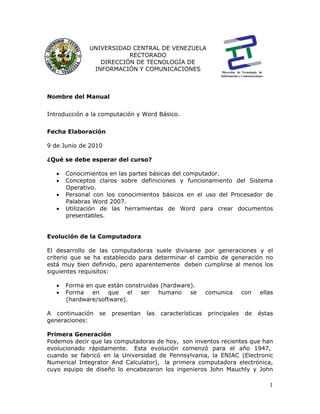 1
Nombre del Manual
Introducción a la computación y Word Básico.
Fecha Elaboración
9 de Junio de 2010
¿Qué se debe esperar del curso?
• Conocimientos en las partes básicas del computador.
• Conceptos claros sobre definiciones y funcionamiento del Sistema
Operativo.
• Personal con los conocimientos básicos en el uso del Procesador de
Palabras Word 2007.
• Utilización de las herramientas de Word para crear documentos
presentables.
Evolución de la Computadora
El desarrollo de las computadoras suele divisarse por generaciones y el
criterio que se ha establecido para determinar el cambio de generación no
está muy bien definido, pero aparentemente deben cumplirse al menos los
siguientes requisitos:
• Forma en que están construidas (hardware).
• Forma en que el ser humano se comunica con ellas
(hardware/software).
A continuación se presentan las características principales de éstas
generaciones:
Primera Generación
Podemos decir que las computadoras de hoy, son inventos recientes que han
evolucionado rápidamente. Esta evolución comenzó para el año 1947,
cuando se fabricó en la Universidad de Pennsylvania, la ENIAC (Electronic
Numerical Integrator And Calculator), la primera computadora electrónica,
cuyo equipo de diseño lo encabezaron los ingenieros John Mauchly y John
UNIVERSIDAD CENTRAL DE VENEZUELA
RECTORADO
DIRECCIÓN DE TECNOLOGÍA DE
INFORMACIÓN Y COMUNICACIONES Dirección de Tecnología de
Información y Comunicaciones
 