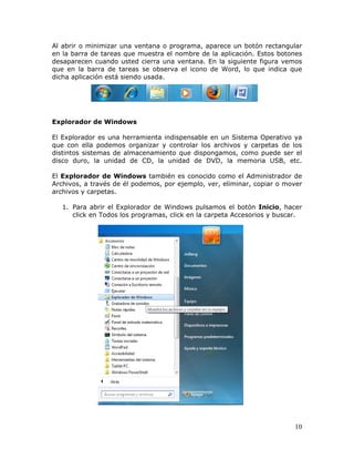 10
Al abrir o minimizar una ventana o programa, aparece un botón rectangular
en la barra de tareas que muestra el nombre de la aplicación. Estos botones
desaparecen cuando usted cierra una ventana. En la siguiente figura vemos
que en la barra de tareas se observa el icono de Word, lo que indica que
dicha aplicación está siendo usada.
Explorador de Windows
El Explorador es una herramienta indispensable en un Sistema Operativo ya
que con ella podemos organizar y controlar los archivos y carpetas de los
distintos sistemas de almacenamiento que dispongamos, como puede ser el
disco duro, la unidad de CD, la unidad de DVD, la memoria USB, etc.
El Explorador de Windows también es conocido como el Administrador de
Archivos, a través de él podemos, por ejemplo, ver, eliminar, copiar o mover
archivos y carpetas.
1. Para abrir el Explorador de Windows pulsamos el botón Inicio, hacer
click en Todos los programas, click en la carpeta Accesorios y buscar.
 