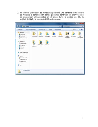 11
2. Al abrir el Explorador de Windows aparecerá una pantalla como la que
se muestra a continuación donde podemos controlar los archivos que
se encuentran almacenados en el disco duro, la unidad de CD, la
unidad de DVD, la memoria USB, entre otros.
 