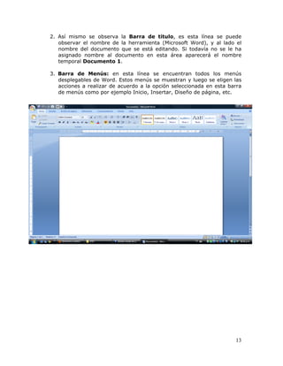 13
2. Así mismo se observa la Barra de titulo, es esta línea se puede
observar el nombre de la herramienta (Microsoft Word), y al lado el
nombre del documento que se está editando. Si todavía no se le ha
asignado nombre al documento en esta área aparecerá el nombre
temporal Documento 1.
3. Barra de Menús: en esta línea se encuentran todos los menús
desplegables de Word. Estos menús se muestran y luego se eligen las
acciones a realizar de acuerdo a la opción seleccionada en esta barra
de menús como por ejemplo Inicio, Insertar, Diseño de página, etc.
 