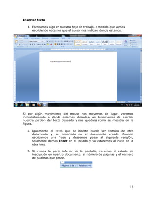 14
Insertar texto
1. Escribamos algo en nuestra hoja de trabajo, a medida que vamos
escribiendo notamos que el cursor nos indicará donde estamos.
Si por algún movimiento del mouse nos movemos de lugar, veremos
inmediatamente a donde estamos ubicados, así terminamos de escribir
nuestra porción del texto deseado y nos quedará como se muestra en la
figura.
2. Igualmente el texto que se inserte puede ser tomado de otro
documento y ser insertado en el documento creado. Cuando
escribamos una frase y deseemos pasar al siguiente renglón,
solamente damos Enter en el teclado y ya estaremos al inicio de la
otra línea.
3. Si vemos la parte inferior de la pantalla, veremos el estado de
inscripción en nuestro documento, el número de páginas y el número
de palabras que posee.
 
