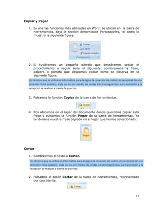 15
Copiar y Pegar
 
1. Es una las funciones más utilizadas en Word, se ubican en la barra de
herramientas, bajo la sección denominada Portapapeles, tal como lo
muestra la siguiente figura.
2. Si tuviéramos un pequeño párrafo que deseáramos copiar el
procedimiento a seguir sería el siguiente, sombreamos la frase,
palabra o párrafo que deseamos copiar como se observa en la
siguiente figura.
3. Pulsamos la función Copiar de la barra de herramientas.
4. Nos ubicamos en el lugar del documento donde queremos copiar esta
frase y pulsamos la función Pegar de la barra de herramientas. Ya
tendremos nuestra frase copiada en el lugar que hemos seleccionado.
Cortar
1. Sombreamos el texto a Cortar.
2. Pulsamos el botón Cortar de la barra de herramientas, representado
por una tijerita.
 