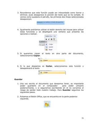 16
3. Recordemos que esta función puede ser interpretada como borrar o
eliminar, pues desaparece la porción del texto que se ha cortado. Si
vemos como quedaría el párrafo, las primeras dos líneas seleccionadas
desaparecen.
4. Igualmente podríamos utilizar el botón derecho del mouse para utilizar
estas funciones y se desplegará una ventana que presenta las
opciones a realizar.
5. Si queremos copiar el texto en otra parte del documento,
seleccionamos Copiar.
6. Si lo que deseamos es Cortar, seleccionamos esta función y
desaparecerá el texto.
Guardar
1. Una vez escrito el documento que deseamos tener, es importante
poder guardarlo en el computador para poder utilizarlo
posteriormente, o si seguiremos escribiendo en él no corramos el
riesgo de perder todo nuestro trabajo. Para Guardar seguimos los
siguientes pasos.
2. Pulsamos el Botón Office, que se encuentra en la parte posterior
izquierda.
 