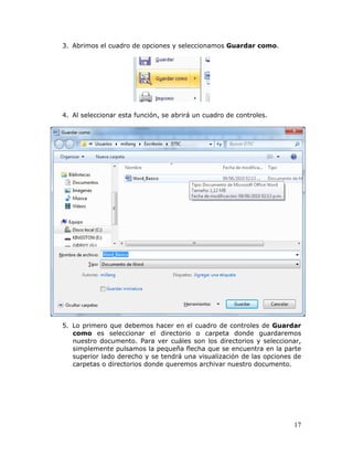 17
3. Abrimos el cuadro de opciones y seleccionamos Guardar como.
4. Al seleccionar esta función, se abrirá un cuadro de controles.
5. Lo primero que debemos hacer en el cuadro de controles de Guardar
como es seleccionar el directorio o carpeta donde guardaremos
nuestro documento. Para ver cuáles son los directorios y seleccionar,
simplemente pulsamos la pequeña flecha que se encuentra en la parte
superior lado derecho y se tendrá una visualización de las opciones de
carpetas o directorios donde queremos archivar nuestro documento.
 