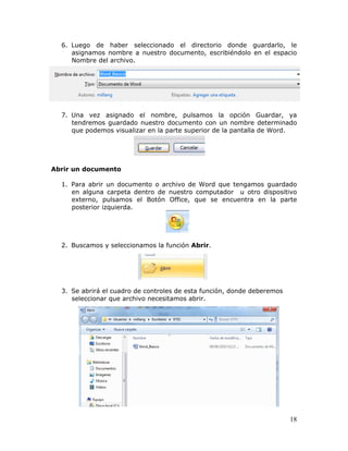 18
6. Luego de haber seleccionado el directorio donde guardarlo, le
asignamos nombre a nuestro documento, escribiéndolo en el espacio
Nombre del archivo.
7. Una vez asignado el nombre, pulsamos la opción Guardar, ya
tendremos guardado nuestro documento con un nombre determinado
que podemos visualizar en la parte superior de la pantalla de Word.
Abrir un documento
1. Para abrir un documento o archivo de Word que tengamos guardado
en alguna carpeta dentro de nuestro computador u otro dispositivo
externo, pulsamos el Botón Office, que se encuentra en la parte
posterior izquierda.
2. Buscamos y seleccionamos la función Abrir.
3. Se abrirá el cuadro de controles de esta función, donde deberemos
seleccionar que archivo necesitamos abrir.
 