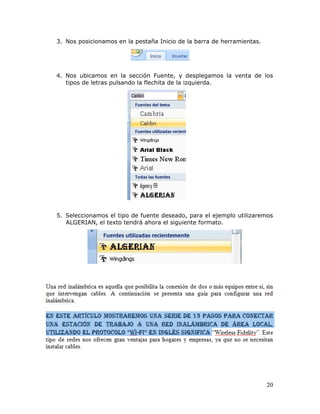 20
3. Nos posicionamos en la pestaña Inicio de la barra de herramientas.
4. Nos ubicamos en la sección Fuente, y desplegamos la venta de los
tipos de letras pulsando la flechita de la izquierda.
5. Seleccionamos el tipo de fuente deseado, para el ejemplo utilizaremos
ALGERIAN, el texto tendrá ahora el siguiente formato.
 