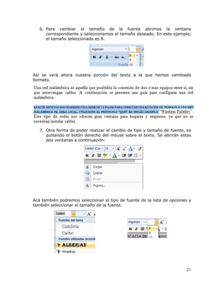 21
6. Para cambiar el tamaño de la fuente abrimos la ventana
correspondiente y seleccionamos el tamaño deseado. En este ejemplo,
el tamaño seleccionado es 8.
 
 
 
 
Así se verá ahora nuestra porción del texto a la que hemos cambiado
formato.
7. Otra forma de poder realizar el cambio de tipo y tamaño de fuente, es
pulsando el botón derecho del mouse sobre el texto. Se abrirán estas
dos ventanas a continuación:
Acá también podremos seleccionar el tipo de fuente de la lista de opciones y
también seleccionar el tamaño de la fuente.
 