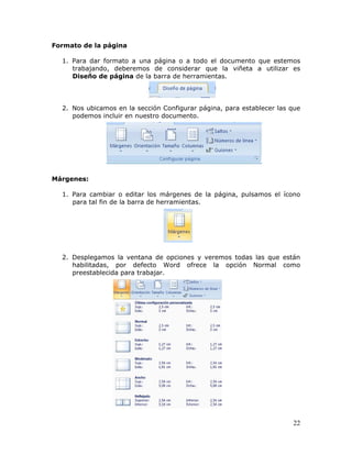 22
Formato de la página
1. Para dar formato a una página o a todo el documento que estemos
trabajando, deberemos de considerar que la viñeta a utilizar es
Diseño de página de la barra de herramientas.
2. Nos ubicamos en la sección Configurar página, para establecer las que
podemos incluir en nuestro documento.
Márgenes:
1. Para cambiar o editar los márgenes de la página, pulsamos el ícono
para tal fin de la barra de herramientas.
2. Desplegamos la ventana de opciones y veremos todas las que están
habilitadas, por defecto Word ofrece la opción Normal como
preestablecida para trabajar.
 