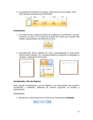 23
3. Si quisiéramos cambiar el margen, seleccionamos otra opción. Para
este ejemplo seleccionaremos Estrecho.
Orientación:
1. Con esta función cambia el diseño de la página en horizontal y vertical,
conforme al caso. Es el ícono de la barra de menú que muestra dos
hojitas superpuestas una detrás de la otra.
2. Generalmente Word también da como preestablecida la Orientación
Vertical para trabajar. Sin embargo podemos cambiarla al desplegar la
ventana y seleccionar Horizontal.
Encabezado y Pie de Paginas
Para insertar encabezados y pie de páginas a los documentos que estemos
escribiendo o editando. Debemos de hacerlo siguiendo el proceso a
continuación:
Encabezados
1. Buscamos y seleccionamos en la barra de herramientas Insertar.
 