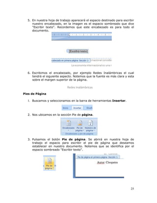 25
5. En nuestra hoja de trabajo aparecerá el espacio destinado para escribir
nuestro encabezado, en la imagen es el espacio sombreado que dice
"Escribir texto". Recordemos que este encabezado es para todo el
documento.
6. Escribimos el encabezado, por ejemplo Redes Inalámbricas el cual
tendrá el siguiente aspecto. Notemos que la fuente es más clara y esta
sobre el margen superior de la página.
Pies de Página
1. Buscamos y seleccionamos en la barra de herramientas Insertar.
2. Nos ubicamos en la sección Pie de página.
3. Pulsamos el botón Pie de página. Se abrirá en nuestra hoja de
trabajo el espacio para escribir el pie de página que deseamos
establecer en nuestro documento. Notemos que se identifica por el
espacio sombreado "Escribir texto".
 