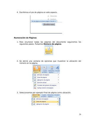 26
4. Escribimos el pie de página en este espacio.
Numeración de Páginas
1. Para enumerar todas las páginas del documento seguiremos los
siguientes pasos. Pulsamos Número de página.
2. Se abrirá una ventana de opciones que muestran la ubicación del
número en la página.
3. Seleccionamos por ejemplo Final de página como ubicación.
 