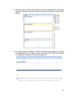 27
4. Se abrirá otra ventana de opciones de donde escogeremos la posición
donde queremos el número. Seleccionamos por ejemplo al centro de la
página
5. En nuestra hoja de trabajo, veremos al final de cada página su número
correspondiente. En la figura vemos que estamos al final de la página
1 y podemos visualizar el inicio de la página 2.
 