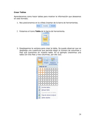 28
Crear Tablas
Aprenderemos como hacer tablas para mostrar la información que deseamos
en este formato.
1. Nos posicionamos en la viñeta Insertar de la barra de herramientas.
2. Pulsamos el ícono Tabla de la barra de herramienta.
3. Desplegamos la ventana para crear la tabla. Se puede observar que se
despliega una cuadrícula que permite elegir el número de columnas y
filas que queremos en nuestra tabla. En el ejemplo crearemos una
tabla con tres filas y tres columnas, por ello 3x3.
 