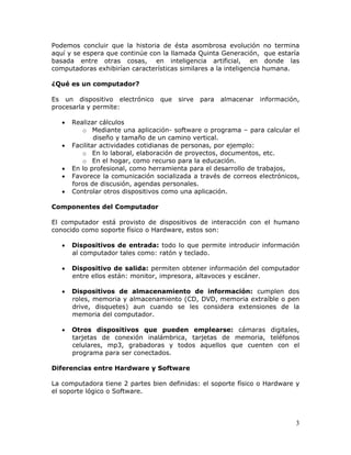 3
Podemos concluir que la historia de ésta asombrosa evolución no termina
aquí y se espera que continúe con la llamada Quinta Generación, que estaría
basada entre otras cosas, en inteligencia artificial, en donde las
computadoras exhibirían características similares a la inteligencia humana.
¿Qué es un computador?
Es un dispositivo electrónico que sirve para almacenar información,
procesarla y permite:
• Realizar cálculos
o Mediante una aplicación- software o programa – para calcular el
diseño y tamaño de un camino vertical.
• Facilitar actividades cotidianas de personas, por ejemplo:
o En lo laboral, elaboración de proyectos, documentos, etc.
o En el hogar, como recurso para la educación.
• En lo profesional, como herramienta para el desarrollo de trabajos,
• Favorece la comunicación socializada a través de correos electrónicos,
foros de discusión, agendas personales.
• Controlar otros dispositivos como una aplicación.
Componentes del Computador
El computador está provisto de dispositivos de interacción con el humano
conocido como soporte físico o Hardware, estos son:
• Dispositivos de entrada: todo lo que permite introducir información
al computador tales como: ratón y teclado.
• Dispositivo de salida: permiten obtener información del computador
entre ellos están: monitor, impresora, altavoces y escáner.
• Dispositivos de almacenamiento de información: cumplen dos
roles, memoria y almacenamiento (CD, DVD, memoria extraíble o pen
drive, disquetes) aun cuando se les considera extensiones de la
memoria del computador.
• Otros dispositivos que pueden emplearse: cámaras digitales,
tarjetas de conexión inalámbrica, tarjetas de memoria, teléfonos
celulares, mp3, grabadoras y todos aquellos que cuenten con el
programa para ser conectados.
Diferencias entre Hardware y Software
La computadora tiene 2 partes bien definidas: el soporte físico o Hardware y
el soporte lógico o Software.
 
