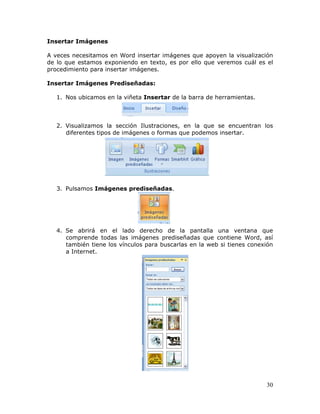 30
Insertar Imágenes
A veces necesitamos en Word insertar imágenes que apoyen la visualización
de lo que estamos exponiendo en texto, es por ello que veremos cuál es el
procedimiento para insertar imágenes.
Insertar Imágenes Prediseñadas:
1. Nos ubicamos en la viñeta Insertar de la barra de herramientas.
2. Visualizamos la sección Ilustraciones, en la que se encuentran los
diferentes tipos de imágenes o formas que podemos insertar.
3. Pulsamos Imágenes prediseñadas.
4. Se abrirá en el lado derecho de la pantalla una ventana que
comprende todas las imágenes prediseñadas que contiene Word, así
también tiene los vínculos para buscarlas en la web si tienes conexión
a Internet.
 