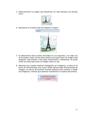 31
5. Seleccionamos la imagen que deseamos, en este ejemplo una famosa
torre.
6. Aparecerá en nuestra hoja de trabajo la imagen.
7. Si observamos tiene puntos marcados en sus esquinas y en cada uno
de los lados. Cada uno de estos puntos sirve para hacer la imagen más
pequeña, más grande o bien para ensancharla o estrecharla. El punto
verde se utiliza para girar la imagen sobre su eje.
8. Notemos que cuando estamos trabajando con imágenes, se abre en la
barra de herramientas una nueva viñeta denominada Herramientas de
imagen, en ella se encuentran muchas opciones para mejorar y editar
las imágenes y formas que estemos insertando en nuestro documento.
 