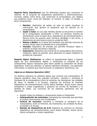 4
Soporte físico (Hardware): son los diferentes equipos que componen el
sistema. Es el conjunto de dispositivos electrónicos y electromecánicos,
circuitos, cables, entre otros, que conforman la computadora, son objetos
que podemos tocar, como por ejemplo: el monitor, el cajón, el teclado, y
otros componentes.
• Monitor: dispositivo de salida, en este se puede visualizar la
información que genera el programa que se ejecuta en la
computadora.
• Cajón o Case: es una caja metálica donde se encuentra el cerebro
de la computadora (procesador o CPU). La memoria, fuentes de
alimentación como el disco duro, dispositivos de almacenamiento y
lectura como los puertos para memoria portátiles o pen drive, y
dispositivos de solo lectura como la unidad de DVD.
• Mouse o Ratón: es la parte del hardware que permite moverse de
manera eficaz sobre la pantalla de la computadora.
• Teclado: dispositivo de entrada que permite introducir datos y
órdenes al pulsar las teclas o botones.
• Impresora: dispositivo que extrae de la computadora documentos,
imágenes, datos en general, para plasmarlo en papel mediante un
proceso de impresión.
Soporte lógico (Software): se refiere al equipamiento lógico o soporte
lógico de una computadora digital, y comprende el conjunto de los
componentes lógicos necesarios para hacer posible la realización de tareas
específicas. Como por ejemplo, el sistema operativo Windows, una aplicación
informática, el sistema que hace funcionar un dispositivo electrónico, etc.
¿Qué es un Sistema Operativo (SO)?
Un Sistema operativo es software básico que controla una computadora. El
sistema operativo tiene tres grandes funciones: coordina y manipula el
hardware de la computadora (como la memoria, las impresoras, las unidades
de disco, el teclado o el mouse), organiza los archivos en diversos
dispositivos de almacenamiento (como discos flexibles, discos duros, discos
compactos o cintas magnéticas) y gestiona los errores de hardware y la
pérdida de datos. Las funciones de los sistemas operativos son las
siguientes:
• Aceptar todos los trabajos y conservarlos hasta su finalización.
• Interpretación de comandos: Interpreta los comandos que permiten
al usuario comunicarse con el ordenador.
• Control de recursos: Coordina y manipula el hardware de la
computadora, como la memoria, las impresoras, las unidades de disco,
el teclado o el mouse.
• Manejo de dispositivos de E/S: Organiza los archivos en diversos
dispositivos de almacenamiento, como discos flexibles, discos duros,
discos compactos o cintas magnéticas.
 