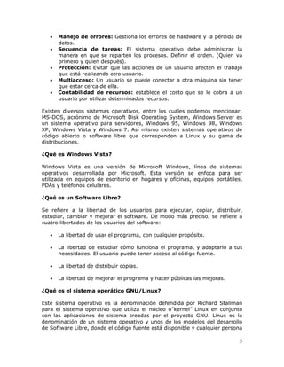 5
• Manejo de errores: Gestiona los errores de hardware y la pérdida de
datos.
• Secuencia de tareas: El sistema operativo debe administrar la
manera en que se reparten los procesos. Definir el orden. (Quien va
primero y quien después).
• Protección: Evitar que las acciones de un usuario afecten el trabajo
que está realizando otro usuario.
• Multiacceso: Un usuario se puede conectar a otra máquina sin tener
que estar cerca de ella.
• Contabilidad de recursos: establece el costo que se le cobra a un
usuario por utilizar determinados recursos.
Existen diversos sistemas operativos, entre los cuales podemos mencionar:
MS-DOS, acrónimo de Microsoft Disk Operating System, Windows Server es
un sistema operativo para servidores, Windows 95, Windows 98, Windows
XP, Windows Vista y Windows 7. Así mismo existen sistemas operativos de
código abierto o software libre que corresponden a Linux y su gama de
distribuciones.
¿Qué es Windows Vista?
Windows Vista es una versión de Microsoft Windows, línea de sistemas
operativos desarrollada por Microsoft. Esta versión se enfoca para ser
utilizada en equipos de escritorio en hogares y oficinas, equipos portátiles,
PDAs y teléfonos celulares.
¿Qué es un Software Libre?
Se refiere a la libertad de los usuarios para ejecutar, copiar, distribuir,
estudiar, cambiar y mejorar el software. De modo más preciso, se refiere a
cuatro libertades de los usuarios del software:
• La libertad de usar el programa, con cualquier propósito.
• La libertad de estudiar cómo funciona el programa, y adaptarlo a tus
necesidades. El usuario puede tener acceso al código fuente.
• La libertad de distribuir copias.
• La libertad de mejorar el programa y hacer públicas las mejoras.
¿Qué es el sistema operático GNU/Linux?
Este sistema operativo es la denominación defendida por Richard Stallman
para el sistema operativo que utiliza el núcleo o”kernel” Linux en conjunto
con las aplicaciones de sistema creadas por el proyecto GNU. Linux es la
denominación de un sistema operativo y unos de los modelos del desarrollo
de Software Libre, donde el código fuente está disponible y cualquier persona
 