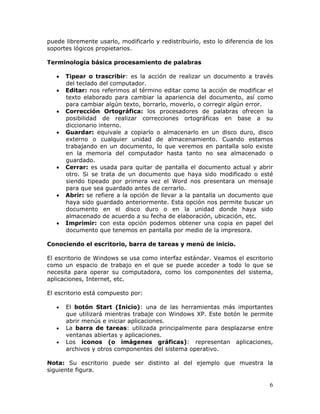 6
puede libremente usarlo, modificarlo y redistribuirlo, esto lo diferencia de los
soportes lógicos propietarios.
Terminología básica procesamiento de palabras
• Tipear o trascribir: es la acción de realizar un documento a través
del teclado del computador.
• Editar: nos referimos al término editar como la acción de modificar el
texto elaborado para cambiar la apariencia del documento, así como
para cambiar algún texto, borrarlo, moverlo, o corregir algún error.
• Corrección Ortográfica: los procesadores de palabras ofrecen la
posibilidad de realizar correcciones ortográficas en base a su
diccionario interno.
• Guardar: equivale a copiarlo o almacenarlo en un disco duro, disco
externo o cualquier unidad de almacenamiento. Cuando estamos
trabajando en un documento, lo que veremos en pantalla solo existe
en la memoria del computador hasta tanto no sea almacenado o
guardado.
• Cerrar: es usada para quitar de pantalla el documento actual y abrir
otro. Si se trata de un documento que haya sido modificado o esté
siendo tipeado por primera vez el Word nos presentara un mensaje
para que sea guardado antes de cerrarlo.
• Abrir: se refiere a la opción de llevar a la pantalla un documento que
haya sido guardado anteriormente. Esta opción nos permite buscar un
documento en el disco duro o en la unidad donde haya sido
almacenado de acuerdo a su fecha de elaboración, ubicación, etc.
• Imprimir: con esta opción podemos obtener una copia en papel del
documento que tenemos en pantalla por medio de la impresora.
Conociendo el escritorio, barra de tareas y menú de inicio.
El escritorio de Windows se usa como interfaz estándar. Veamos el escritorio
como un espacio de trabajo en el que se puede acceder a todo lo que se
necesita para operar su computadora, como los componentes del sistema,
aplicaciones, Internet, etc.
El escritorio está compuesto por:
• El botón Start (Inicio): una de las herramientas más importantes
que utilizará mientras trabaje con Windows XP. Este botón le permite
abrir menús e iniciar aplicaciones.
• La barra de tareas: utilizada principalmente para desplazarse entre
ventanas abiertas y aplicaciones.
• Los iconos (o imágenes gráficas): representan aplicaciones,
archivos y otros componentes del sistema operativo.
Nota: Su escritorio puede ser distinto al del ejemplo que muestra la
siguiente figura.
 