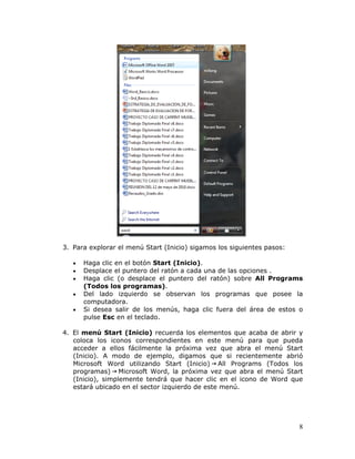 8
3. Para explorar el menú Start (Inicio) sigamos los siguientes pasos:
• Haga clic en el botón Start (Inicio).
• Desplace el puntero del ratón a cada una de las opciones .
• Haga clic (o desplace el puntero del ratón) sobre All Programs
(Todos los programas).
• Del lado izquierdo se observan los programas que posee la
computadora.
• Si desea salir de los menús, haga clic fuera del área de estos o
pulse Esc en el teclado.
4. El menú Start (Inicio) recuerda los elementos que acaba de abrir y
coloca los iconos correspondientes en este menú para que pueda
acceder a ellos fácilmente la próxima vez que abra el menú Start
(Inicio). A modo de ejemplo, digamos que si recientemente abrió
Microsoft Word utilizando Start (Inicio) All Programs (Todos los
programas) Microsoft Word, la próxima vez que abra el menú Start
(Inicio), simplemente tendrá que hacer clic en el icono de Word que
estará ubicado en el sector izquierdo de este menú.
 