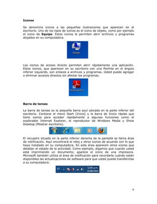 9
Iconos
Se denomina iconos a las pequeñas ilustraciones que aparecen en el
escritorio. Uno de los tipos de iconos es el icono de objeto, como por ejemplo
el icono de Equipo. Estos iconos le permiten abrir archivos y programas
alojados en su computadora.
Los iconos de acceso directo permiten abrir rápidamente una aplicación.
Estos iconos, que aparecen en su escritorio con una flechita en el ángulo
inferior izquierdo, son enlaces a archivos y programas. Usted puede agregar
o eliminar accesos directos sin afectar los programas.
Barra de tareas
La barra de tareas es la pequeña barra azul ubicada en la parte inferior del
escritorio. Contiene el menú Start (Inicio) y la barra de Inicio rápido que
tiene iconos para acceder rápidamente a algunas funciones como el
explorador Internet Explorer, el reproductor de Windows Media y Show
Desktop (Mostrar escritorio).
El recuadro situado en la parte inferior derecha de la pantalla se llama área
de notificación. Aquí encontrará el reloj y otros iconos de acuerdo con lo que
haya instalado en su computadora. En esta área aparecen otros iconos que
detallan el estado de la actividad. Como ejemplo, digamos que cuando usted
está imprimiendo un documento, aparece el icono de una impresora.
Microsoft también utiliza el área de notificación para recordarle cuándo están
disponibles las actualizaciones de software para que usted pueda transferirlas
a su computadora.
 