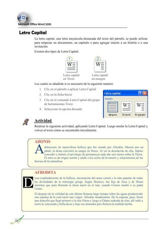 A
Microsoft Office Word 2010
Letra Capital
La letra capital, una letra mayúscula destacada del texto del párrafo, se puede utilizar
para empezar un documento, un capítulo o para agregar interés a un boletín o a una
invitación.
Existen dos tipos de Letra Capital:
D
Letra capital Letra capital
en Texto en margen
Los cuales se añadirán si es necesario de la siguiente manera:
1. Clic en el párrafo a aplicar Letra Capital
2. Clic en la ficha Inicio
3. Clic en el comando Letra Capital del grupo
de herramientas Texto
4. Seleccione la opción deseada
Actividad
Realizar la siguiente actividad, aplicando Letra Capital. Luego anular la Letra Capital y
volver el texto cómo se encontraba inicialmente.
ADONIS
dolescente de maravillosa belleza que fue amado por Afrodita. Muerto por un
jabalí, la diosa convirtió su sangre en flores. Al ver la desolación de ella, Júpiter
concedió a Adonis el privilegio de permanecer cada año seis meses sobre la Tierra.
El mito es de origen semita y alude a los ciclos de la muerte y renacimiento de las
fuerzas de la naturaleza.
AFRODITA
iosa resplandeciente de la belleza, encarnación del amor carnal y la más popular de todas
las divinidades de la mitología griega. Según Homero, fue hija de Zeus y de Dione
mientras que para Hesíodo la diosa nació en el mar, cuando Cronos mutiló a su padre
Urano.
El despojo de la virilidad de este último flotaron largo tiempo sobre las aguas produciendo
una espuma de la cual nació una virgen: Afrodita Anadiomena. De la espuma, pues, brotó
una doncella que llegó primero a la isla Vitera y luego a Chipre rodeada de olas; allí saltó a
tierra la veneranda y bella diosa y bajo sus menudos pies florecía la mullida hierba.
10
 