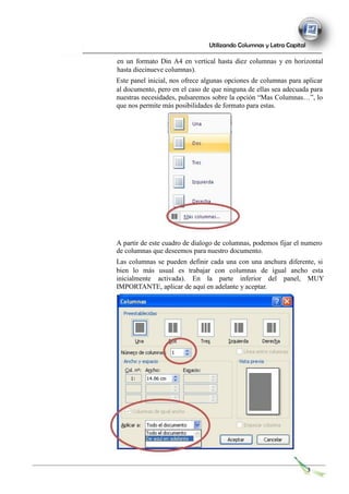 Utilizando Columnas y Letra Capital
en un formato Din A4 en vertical hasta diez columnas y en horizontal
hasta diecinueve columnas).
Este panel inicial, nos ofrece algunas opciones de columnas para aplicar
al documento, pero en el caso de que ninguna de ellas sea adecuada para
nuestras necesidades, pulsaremos sobre la opción “Mas Columnas…”, lo
que nos permite más posibilidades de formato para estas.
A partir de este cuadro de dialogo de columnas, podemos fijar el numero
de columnas que deseemos para nuestro documento.
Las columnas se pueden definir cada una con una anchura diferente, si
bien lo más usual es trabajar con columnas de igual ancho esta
inicialmente activada). En la parte inferior del panel, MUY
IMPORTANTE, aplicar de aquí en adelante y aceptar.
3
 