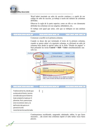 Microsoft Office Word 2010
Word habrá insertado un salto de sección continua y a partir de ese
código de salto de sección, ya trabaja a razón del número de columnas
definidas.
Observar la regla de la parte superior, como en ella se ven claramente
definidas las columnas con sus sangrías, tabuladores, etc..
El trabajo será igual que antes, solo que se trabajara en una anchura
menor
Comenzar a escribir en la primera columna.
Cuando se desee dar por terminado el texto de la primera columna,
cuando se quiera saltar a la siguiente columna, se efectuará un salto de
columna bien desde la opción saltos de la ficha “Diseño de página” o
bien pulsando las teclas Control + Shift + Enter simultáneamente una
sola vez.
Continuaremos escribiendo, sangrando, tabulando, tablas, lo que fuera
necesario… (de existir mas columnas repetir el salto tantas veces fuera
preciso.
4
 