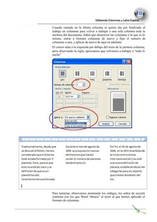 Utilizando Columnas y Letra Capital
Cuando estando en la última columna se quiera dar por finalizado el
trabajo en columnas para volver a trabajar a una sola columna toda la
anchura del documento, habrá que desactivar las columnas o lo que es lo
mismo, entrar a formato columnas de nuevo y fijar el numero de
columnas a una, y aplicar de nuevo de aquí en adelante.
El cursor salta a la izquierda por debajo del texto de la primera columna,
pero observando la regla, apreciamos que volvemos a trabajar a “todo lo
ancho”
Para terminar, observemos mostrando los códigos, los saltos de sección
continua con los que Word “abraza” al texto al que hemos aplicado el
formato de columnas.
5
 