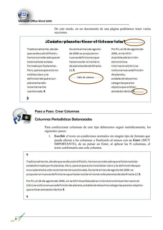Microsoft Office Word 2010
De este modo, en un documento de una página podríamos tener varias
secciones.
Paso a Paso: Crear Columnas
Columnas Periodísticas Balanceadas
Para confeccionar columnas de este tipo deberemos seguir metódicamente, los
siguientes pasos:
1. Escribir el texto en condiciones normales sin ningún tipo de formato que
pueda afectar a las columnas y finalizarlo al menos con un Enter (MUY
IMPORTANTE), de no pulsar un Enter, al aplicar las N columnas, el
texto conformaría una sola columna.
6
 