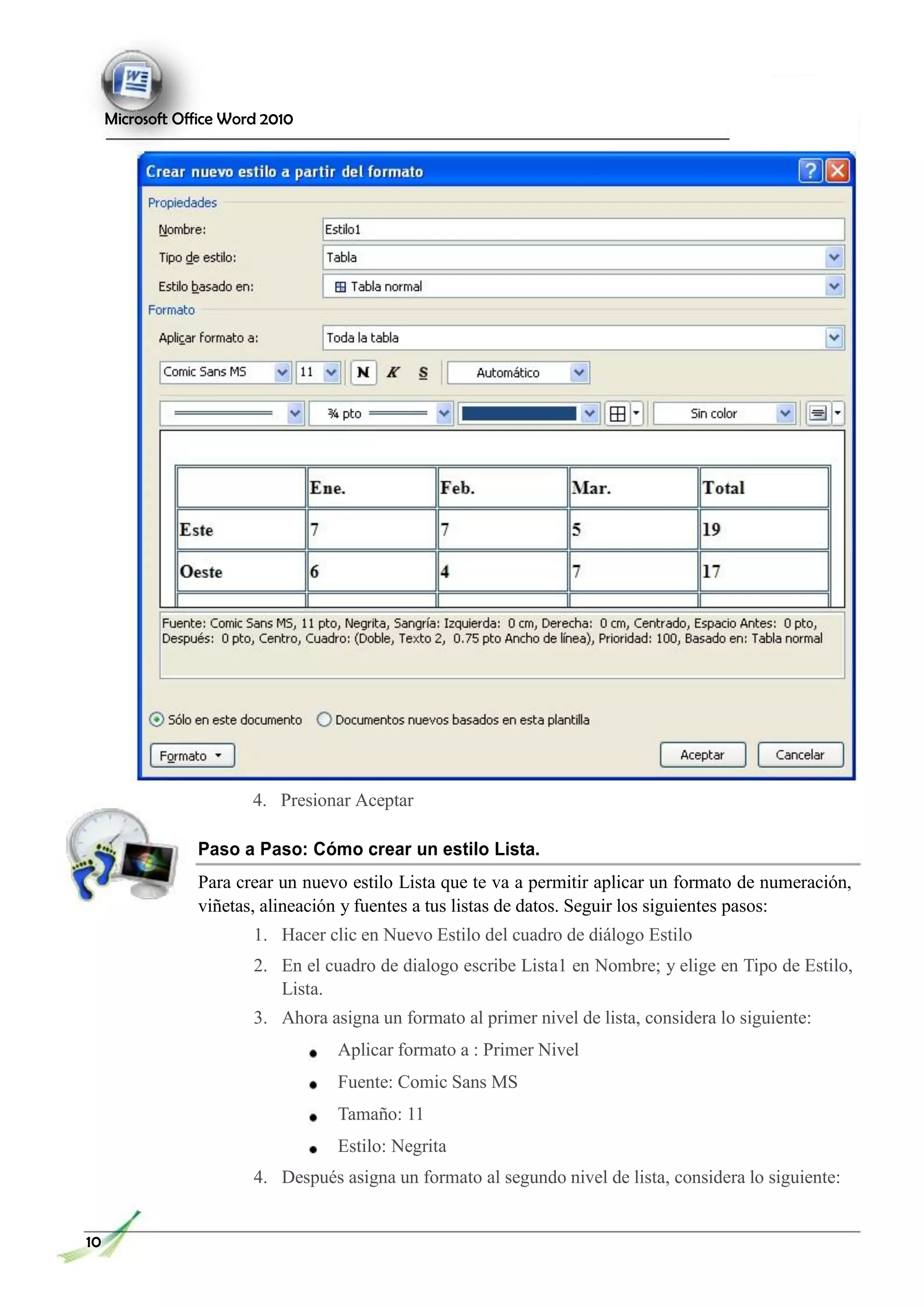 Microsoft Office Word 2010
4. Presionar Aceptar
Paso a Paso: Cómo crear un estilo Lista.
Para crear un nuevo estilo Lista que te va a permitir aplicar un formato de numeración,
viñetas, alineación y fuentes a tus listas de datos. Seguir los siguientes pasos:
1. Hacer clic en Nuevo Estilo del cuadro de diálogo Estilo
2. En el cuadro de dialogo escribe Lista1 en Nombre; y elige en Tipo de Estilo,
Lista.
3. Ahora asigna un formato al primer nivel de lista, considera lo siguiente:
Aplicar formato a : Primer Nivel
Fuente: Comic Sans MS
Tamaño: 11
Estilo: Negrita
4. Después asigna un formato al segundo nivel de lista, considera lo siguiente:
10
 