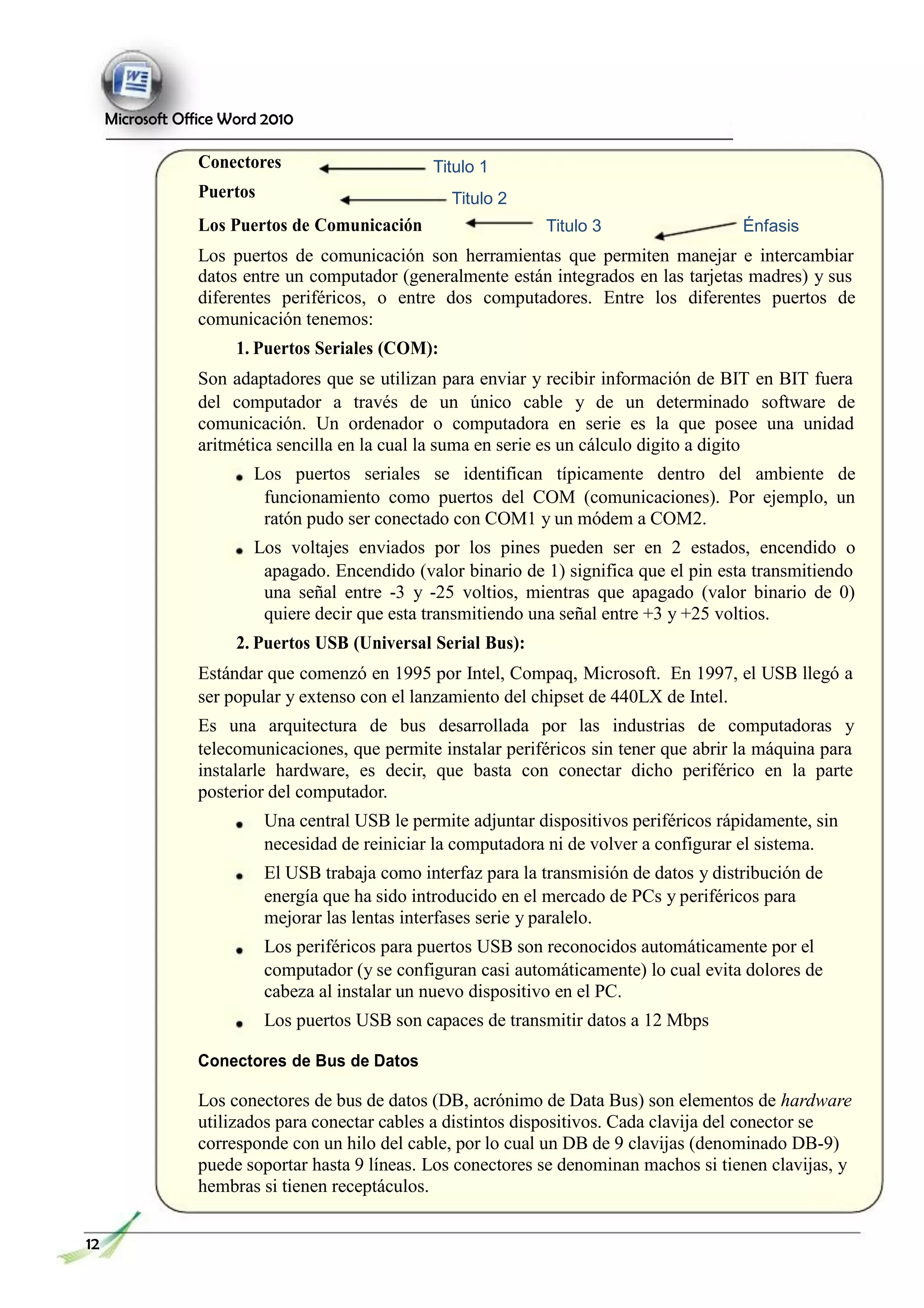 Microsoft Office Word 2010
Conectores
Puertos
Titulo 1
Titulo 2
Los Puertos de Comunicación Titulo 3 Énfasis
Los puertos de comunicación son herramientas que permiten manejar e intercambiar
datos entre un computador (generalmente están integrados en las tarjetas madres) y sus
diferentes periféricos, o entre dos computadores. Entre los diferentes puertos de
comunicación tenemos:
1. Puertos Seriales (COM):
Son adaptadores que se utilizan para enviar y recibir información de BIT en BIT fuera
del computador a través de un único cable y de un determinado software de
comunicación. Un ordenador o computadora en serie es la que posee una unidad
aritmética sencilla en la cual la suma en serie es un cálculo digito a digito
Los puertos seriales se identifican típicamente dentro del ambiente de
funcionamiento como puertos del COM (comunicaciones). Por ejemplo, un
ratón pudo ser conectado con COM1 y un módem a COM2.
Los voltajes enviados por los pines pueden ser en 2 estados, encendido o
apagado. Encendido (valor binario de 1) significa que el pin esta transmitiendo
una señal entre -3 y -25 voltios, mientras que apagado (valor binario de 0)
quiere decir que esta transmitiendo una señal entre +3 y +25 voltios.
2. Puertos USB (Universal Serial Bus):
Estándar que comenzó en 1995 por Intel, Compaq, Microsoft. En 1997, el USB llegó a
ser popular y extenso con el lanzamiento del chipset de 440LX de Intel.
Es una arquitectura de bus desarrollada por las industrias de computadoras y
telecomunicaciones, que permite instalar periféricos sin tener que abrir la máquina para
instalarle hardware, es decir, que basta con conectar dicho periférico en la parte
posterior del computador.
Una central USB le permite adjuntar dispositivos periféricos rápidamente, sin
necesidad de reiniciar la computadora ni de volver a configurar el sistema.
El USB trabaja como interfaz para la transmisión de datos y distribución de
energía que ha sido introducido en el mercado de PCs y periféricos para
mejorar las lentas interfases serie y paralelo.
Los periféricos para puertos USB son reconocidos automáticamente por el
computador (y se configuran casi automáticamente) lo cual evita dolores de
cabeza al instalar un nuevo dispositivo en el PC.
Los puertos USB son capaces de transmitir datos a 12 Mbps
Conectores de Bus de Datos
Los conectores de bus de datos (DB, acrónimo de Data Bus) son elementos de hardware
utilizados para conectar cables a distintos dispositivos. Cada clavija del conector se
corresponde con un hilo del cable, por lo cual un DB de 9 clavijas (denominado DB-9)
puede soportar hasta 9 líneas. Los conectores se denominan machos si tienen clavijas, y
hembras si tienen receptáculos.
12
 