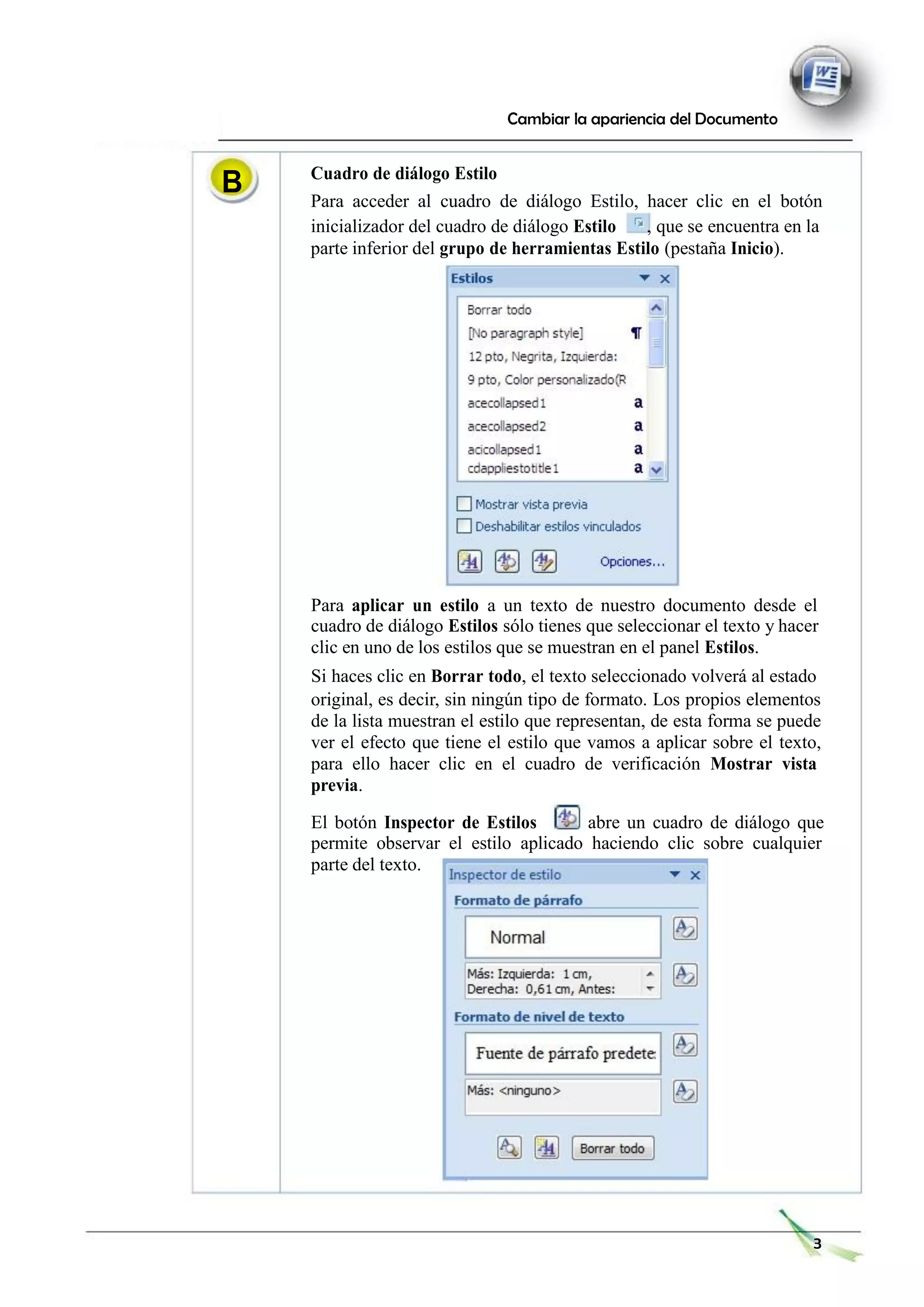B
Cambiar la apariencia del Documento
Cuadro de diálogo Estilo
Para acceder al cuadro de diálogo Estilo, hacer clic en el botón
inicializador del cuadro de diálogo Estilo , que se encuentra en la
parte inferior del grupo de herramientas Estilo (pestaña Inicio).
Para aplicar un estilo a un texto de nuestro documento desde el
cuadro de diálogo Estilos sólo tienes que seleccionar el texto y hacer
clic en uno de los estilos que se muestran en el panel Estilos.
Si haces clic en Borrar todo, el texto seleccionado volverá al estado
original, es decir, sin ningún tipo de formato. Los propios elementos
de la lista muestran el estilo que representan, de esta forma se puede
ver el efecto que tiene el estilo que vamos a aplicar sobre el texto,
para ello hacer clic en el cuadro de verificación Mostrar vista
previa.
El botón Inspector de Estilos abre un cuadro de diálogo que
permite observar el estilo aplicado haciendo clic sobre cualquier
parte del texto.
3
 