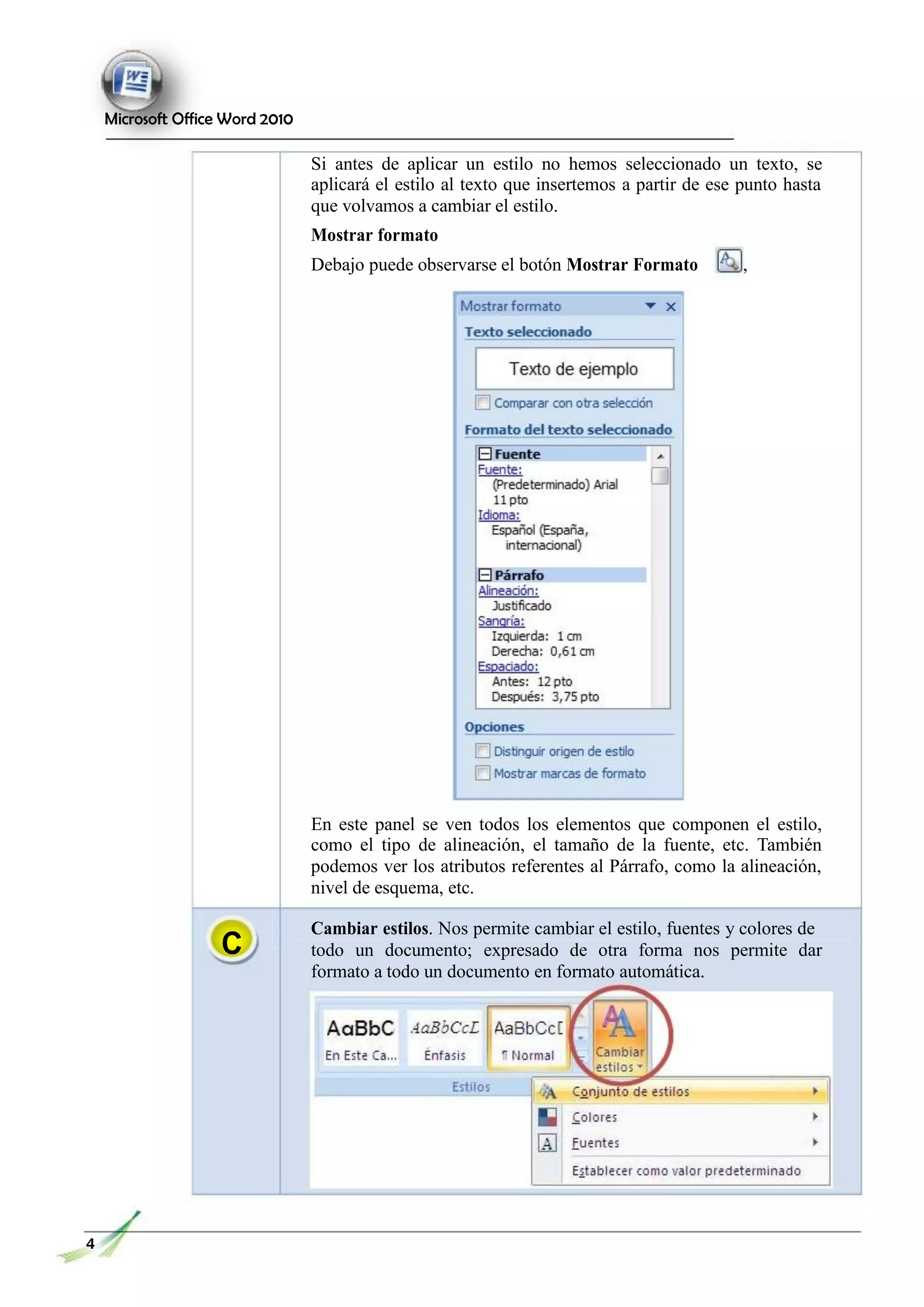 Microsoft Office Word 2010
Si antes de aplicar un estilo no hemos seleccionado un texto, se
aplicará el estilo al texto que insertemos a partir de ese punto hasta
que volvamos a cambiar el estilo.
Mostrar formato
Debajo puede observarse el botón Mostrar Formato ,
C
En este panel se ven todos los elementos que componen el estilo,
como el tipo de alineación, el tamaño de la fuente, etc. También
podemos ver los atributos referentes al Párrafo, como la alineación,
nivel de esquema, etc.
Cambiar estilos. Nos permite cambiar el estilo, fuentes y colores de
todo un documento; expresado de otra forma nos permite dar
formato a todo un documento en formato automática.
4
 