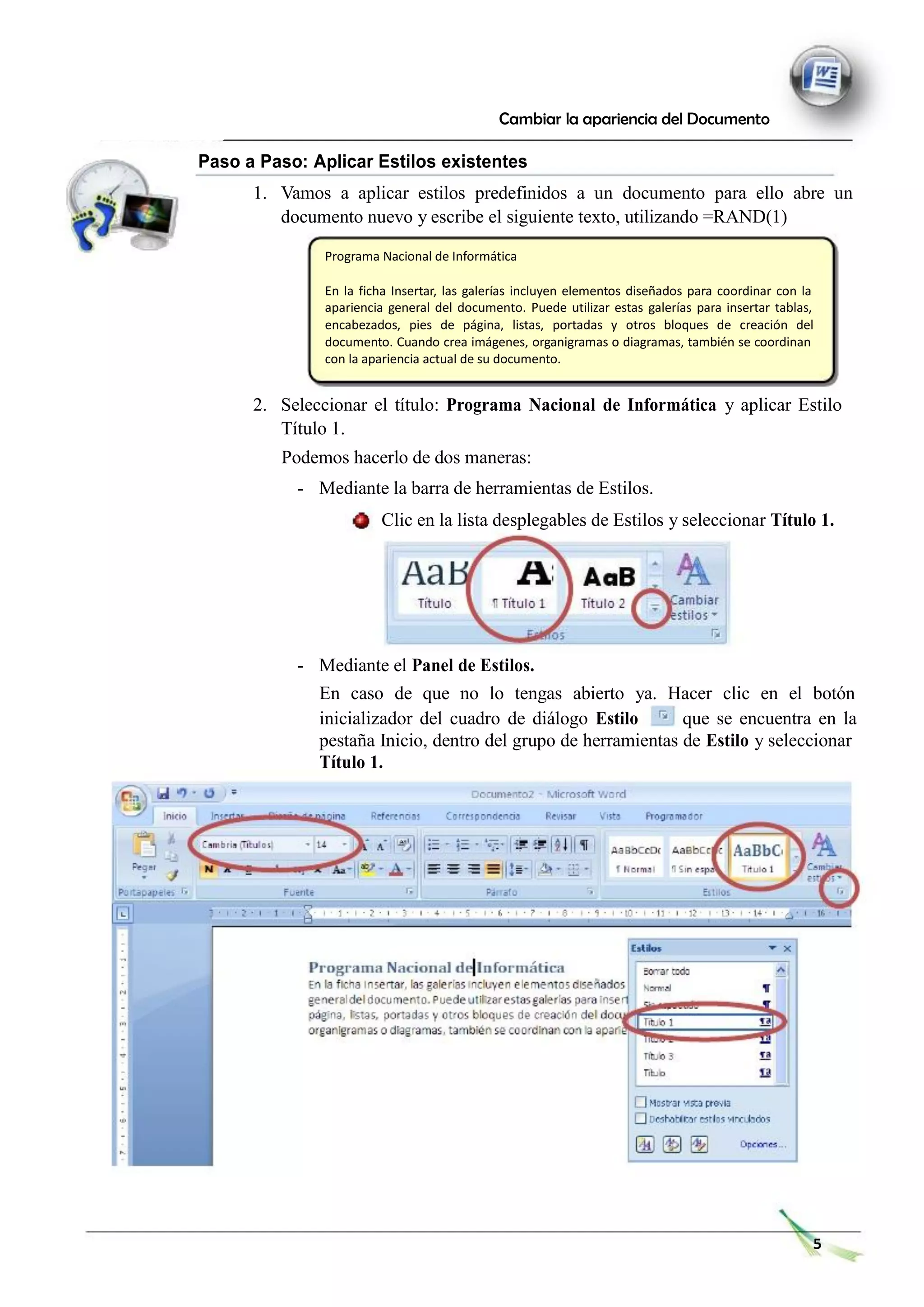 Cambiar la apariencia del Documento
Paso a Paso: Aplicar Estilos existentes
1. Vamos a aplicar estilos predefinidos a un documento para ello abre un
documento nuevo y escribe el siguiente texto, utilizando =RAND(1)
Programa Nacional de Informática
En la ficha Insertar, las galerías incluyen elementos diseñados para coordinar con la
apariencia general del documento. Puede utilizar estas galerías para insertar tablas,
encabezados, pies de página, listas, portadas y otros bloques de creación del
documento. Cuando crea imágenes, organigramas o diagramas, también se coordinan
con la apariencia actual de su documento.
2. Seleccionar el título: Programa Nacional de Informática y aplicar Estilo
Título 1.
Podemos hacerlo de dos maneras:
- Mediante la barra de herramientas de Estilos.
Clic en la lista desplegables de Estilos y seleccionar Título 1.
- Mediante el Panel de Estilos.
En caso de que no lo tengas abierto ya. Hacer clic en el botón
inicializador del cuadro de diálogo Estilo que se encuentra en la
pestaña Inicio, dentro del grupo de herramientas de Estilo y seleccionar
Título 1.
5
 