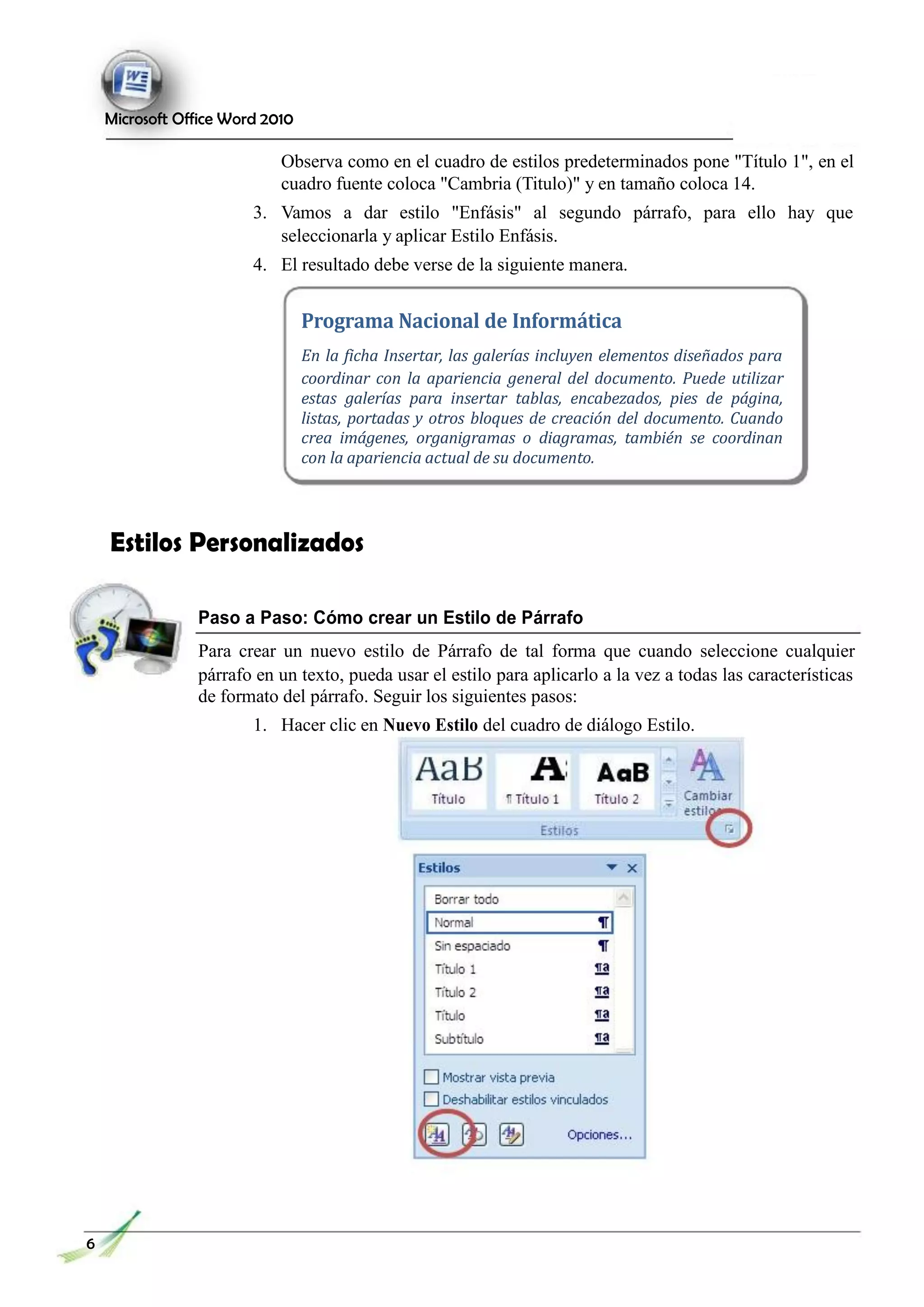 Microsoft Office Word 2010
Observa como en el cuadro de estilos predeterminados pone "Título 1", en el
cuadro fuente coloca "Cambria (Titulo)" y en tamaño coloca 14.
3. Vamos a dar estilo "Enfásis" al segundo párrafo, para ello hay que
seleccionarla y aplicar Estilo Enfásis.
4. El resultado debe verse de la siguiente manera.
Programa Nacional de Informática
En la ficha Insertar, las galerías incluyen elementos diseñados para
coordinar con la apariencia general del documento. Puede utilizar
estas galerías para insertar tablas, encabezados, pies de página,
listas, portadas y otros bloques de creación del documento. Cuando
crea imágenes, organigramas o diagramas, también se coordinan
con la apariencia actual de su documento.
Estilos Personalizados
Paso a Paso: Cómo crear un Estilo de Párrafo
Para crear un nuevo estilo de Párrafo de tal forma que cuando seleccione cualquier
párrafo en un texto, pueda usar el estilo para aplicarlo a la vez a todas las características
de formato del párrafo. Seguir los siguientes pasos:
1. Hacer clic en Nuevo Estilo del cuadro de diálogo Estilo.
6
 