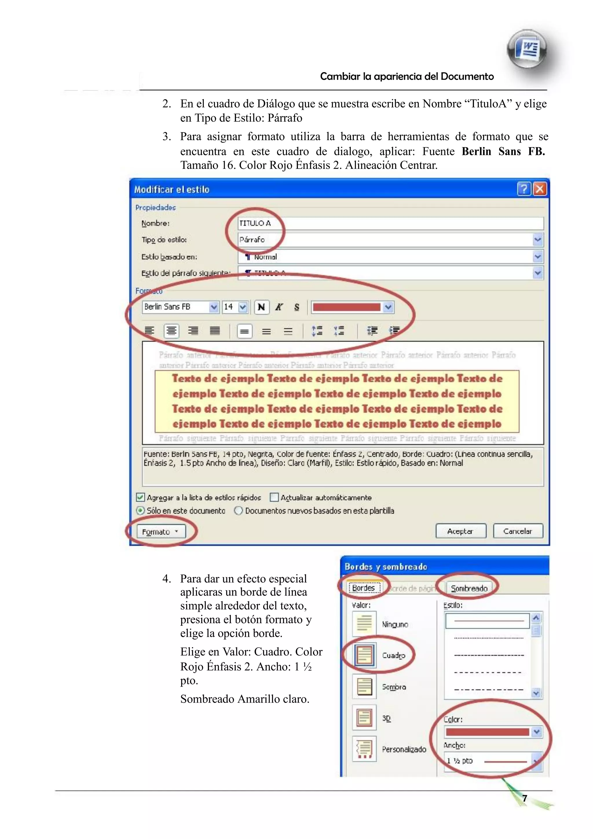 Cambiar la apariencia del Documento
2. En el cuadro de Diálogo que se muestra escribe en Nombre “TituloA” y elige
en Tipo de Estilo: Párrafo
3. Para asignar formato utiliza la barra de herramientas de formato que se
encuentra en este cuadro de dialogo, aplicar: Fuente Berlin Sans FB.
Tamaño 16. Color Rojo Énfasis 2. Alineación Centrar.
4. Para dar un efecto especial
aplicaras un borde de línea
simple alrededor del texto,
presiona el botón formato y
elige la opción borde.
Elige en Valor: Cuadro. Color
Rojo Énfasis 2. Ancho: 1 ½
pto.
Sombreado Amarillo claro.
7
 