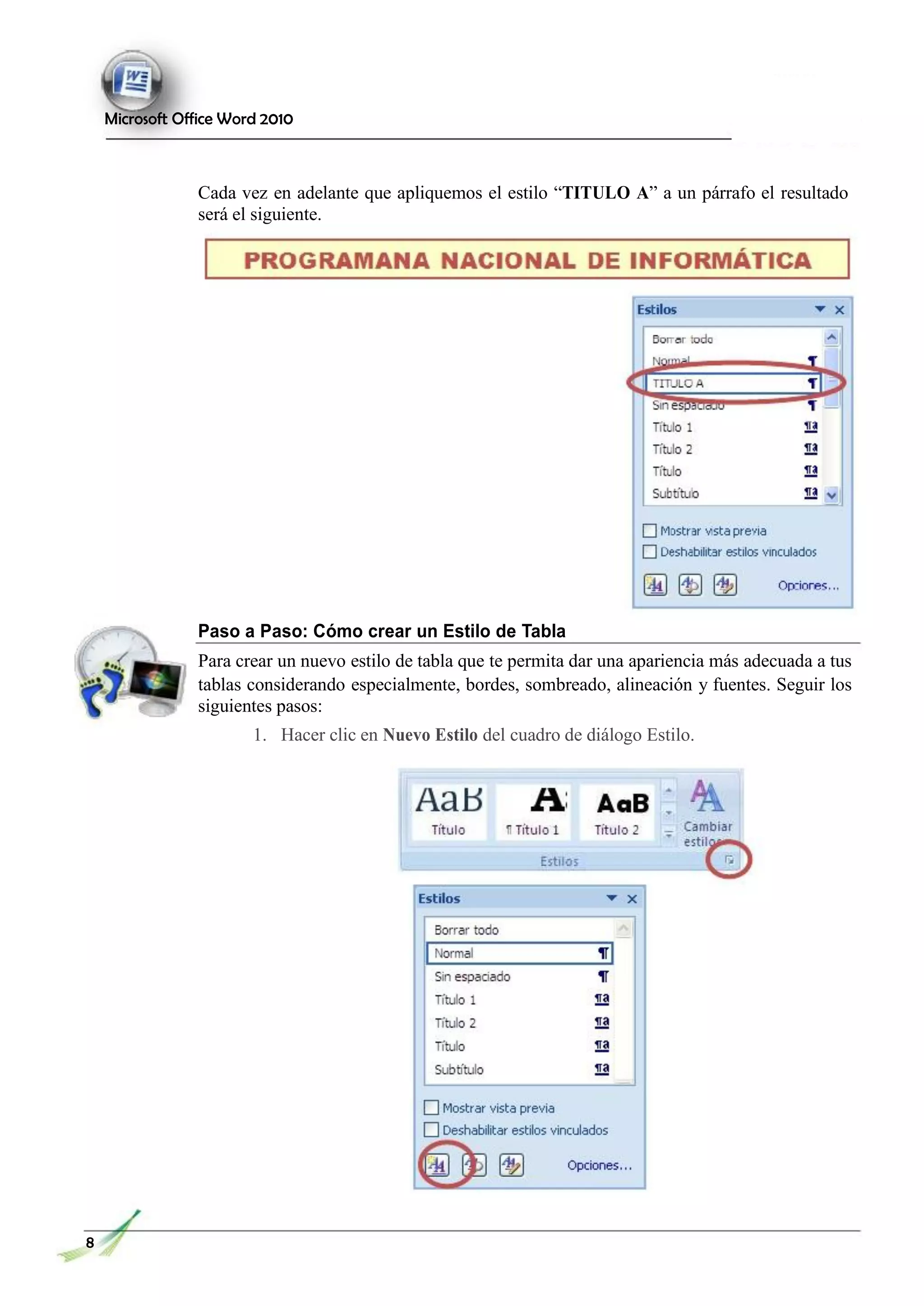 Microsoft Office Word 2010
Cada vez en adelante que apliquemos el estilo “TITULO A” a un párrafo el resultado
será el siguiente.
Paso a Paso: Cómo crear un Estilo de Tabla
Para crear un nuevo estilo de tabla que te permita dar una apariencia más adecuada a tus
tablas considerando especialmente, bordes, sombreado, alineación y fuentes. Seguir los
siguientes pasos:
1. Hacer clic en Nuevo Estilo del cuadro de diálogo Estilo.
8
1111111
 