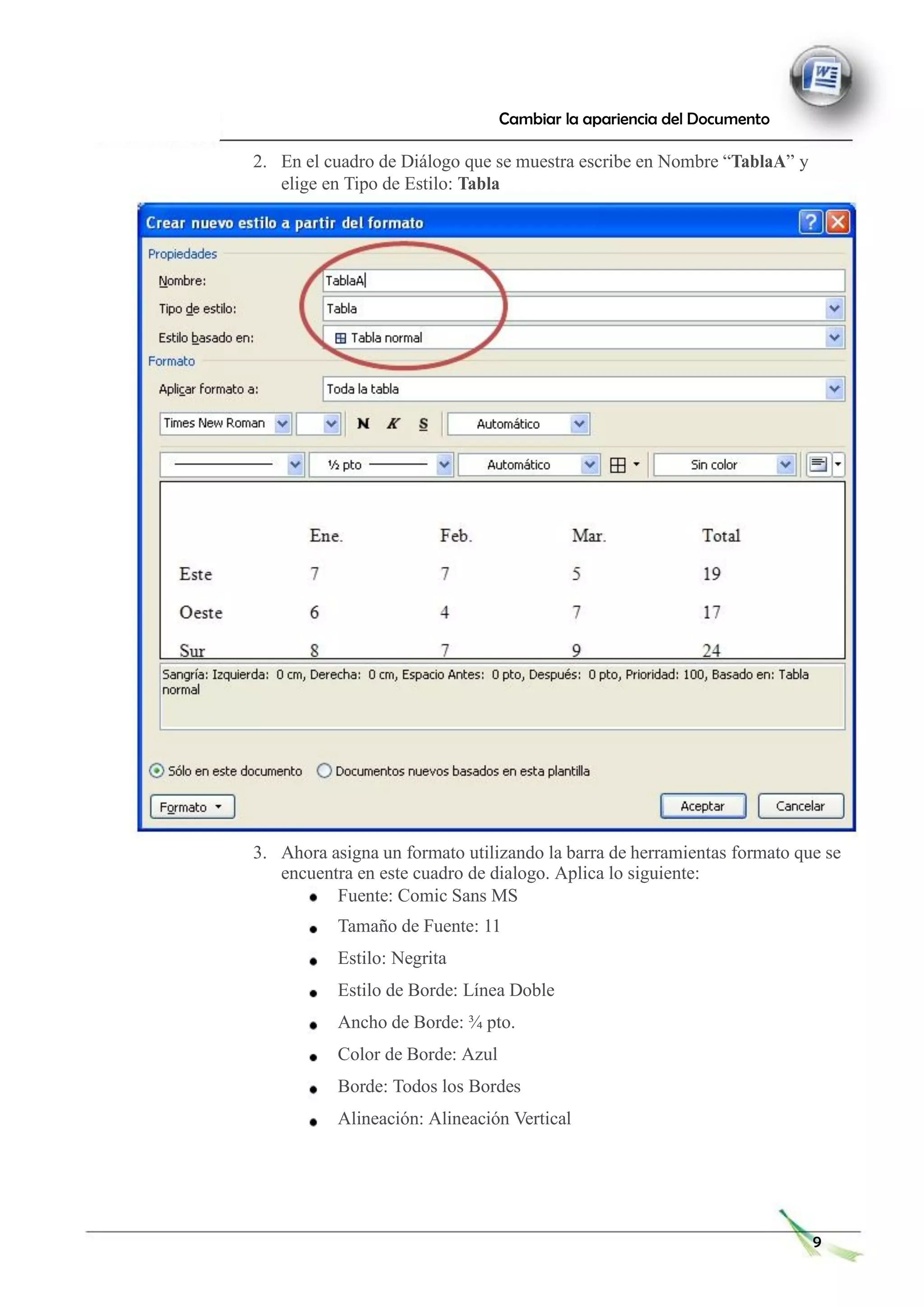 Cambiar la apariencia del Documento
2. En el cuadro de Diálogo que se muestra escribe en Nombre “TablaA” y
elige en Tipo de Estilo: Tabla
3. Ahora asigna un formato utilizando la barra de herramientas formato que se
encuentra en este cuadro de dialogo. Aplica lo siguiente:
Fuente: Comic Sans MS
Tamaño de Fuente: 11
Estilo: Negrita
Estilo de Borde: Línea Doble
Ancho de Borde: ¾ pto.
Color de Borde: Azul
Borde: Todos los Bordes
Alineación: Alineación Vertical
9
 