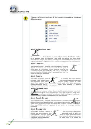 Microsoft Office Word 2010
F
Establece el comportamiento de las imágenes, respecto al contenido
del documento.
Ajuste en línea con el texto
En la ficha Insertar, las galerías incluyen elementos diseñados para coordinar
con la apariencia general del documento. Puede utilizar estas galerías para insertar tablas,
encabezados, pies de página, listas, portadas y otros bloques de creación del documento. Cuando crea
imágenes, organigramas o diagramas, también se coordinan con la apariencia actual de su documento.
Ajuste Cuadrado
Puede cambiar fácilmente el formato del texto seleccionado en el documento
eligiendo una apariencia para el texto seleccionado desde la galería de
Estilos rápidos de la ficha Inicio. También puede dar formato al texto
directamente utilizando otros controles de la ficha Inicio. La mayoría de los
controles ofrecen la posibilidad de utilizar la apariencia del tema actual o un
formato que especifique directamente.
Ajuste Estrecho
Para cambiar la apariencia general de su documento, elija nuevos elementos
de Tema en la ficha Diseño de página. Para cambiar las apariencias disponibles
en la galería Estilos rápidos, utilice el comando Cambiar conjunto de estilos
rápidos. Tanto la galería Temas como la galería Estilos rápidos proporcionan
comandos Restablecer para que siempre puede restablecer la apariencia
original del documento contenida en su plantilla actual.
Ajuste Detrás del texto
En la ficha Insertar, las galerías incluyen elementos diseñados para coordinar con la apariencia
general del documento. Puede utilizar estas galerías para insertar tablas, encabezados, pies de página,
listas, portadas y otros bloques de creación del documento. Cuando crea imágenes, organigramas o
diagramas, también se coordinan con la apariencia actual de su documento.
Ajuste Delante del texto
Puede cambiar fácilmente el formato del texto seleccionado en el documento eligiendo una apariencia
para el texto seleccionado desde la galería de Estilos rápidos de la ficha Inicio. También puede dar
formato al texto directamente utilizando otros controles de la ficha Inicio. La mayoría de los controles
ofrecen la posibilidad de utilizar la apariencia del tema actual o un formato que especifique
directamente.
Ajuste Transparente
Puede cambiar fácilmente el formato del texto seleccionado en el documento
eligiendo una apariencia para el texto seleccionado desde la galería de
Estilos rápidos de la ficha Inicio. También puede dar formato al texto directamente
utilizando otros controles de la ficha Inicio. La mayoría de los controles ofrecen
la posibilidad de utilizar la apariencia del tema actual o un formato que
especifique directamente.
12
 